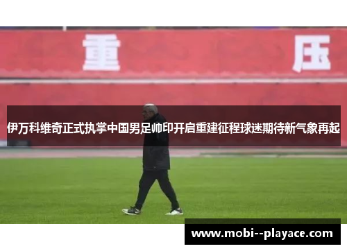 伊万科维奇正式执掌中国男足帅印开启重建征程球迷期待新气象再起 伊万科维奇正式执掌中国男足帅印开启重建征程球迷期待新气象再起