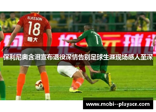 保利尼奥含泪宣布退役深情告别足球生涯现场感人至深 保利尼奥含泪宣布退役深情告别足球生涯现场感人至深
