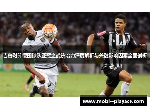 吉鲁对阵德国球队亚冠之战统治力深度解析与关键影响因素全面剖析 吉鲁对阵德国球队亚冠之战统治力深度解析与关键影响因素全面剖析